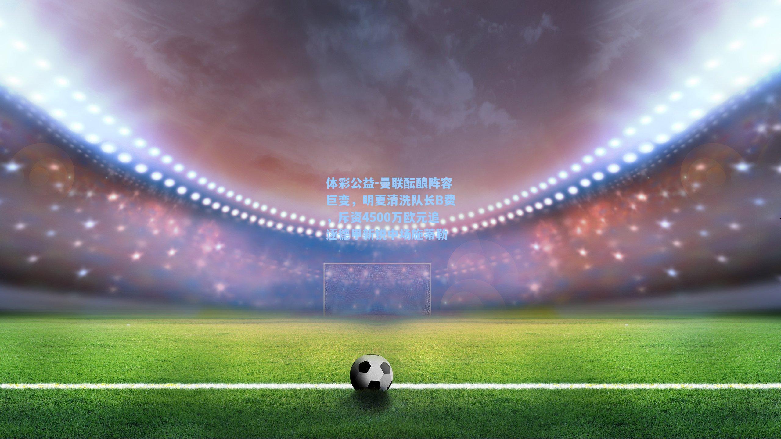 体彩公益-曼联酝酿阵容巨变，明夏清洗队长B费，斥资4500万欧元追逐德甲新锐中场施蒂勒