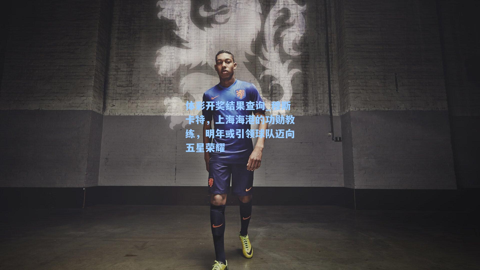 体彩开奖结果查询_穆斯卡特，上海海港的功勋教练，明年或引领球队迈向五星荣耀